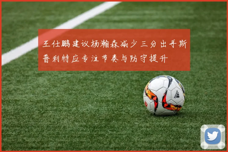 王仕鹏建议杨瀚森减少三分出手斯普利特应专注节奏与防守提升