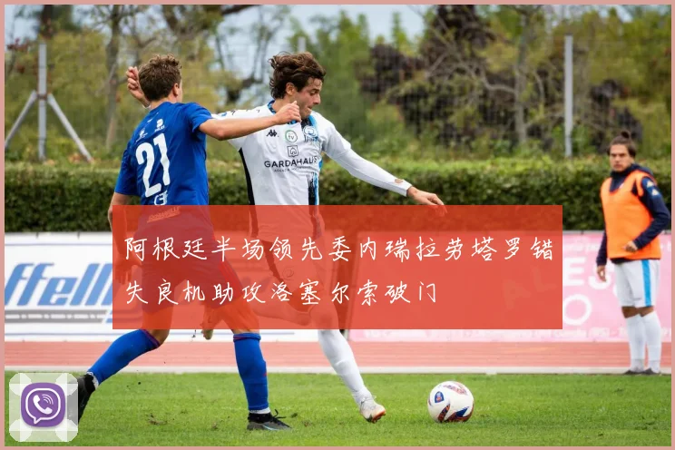 阿根廷半场领先委内瑞拉劳塔罗错失良机助攻洛塞尔索破门