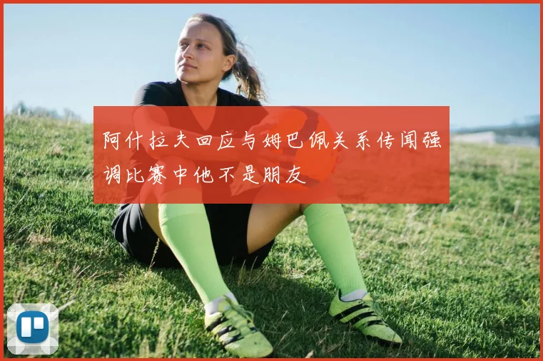 阿什拉夫回应与姆巴佩关系传闻强调比赛中他不是朋友