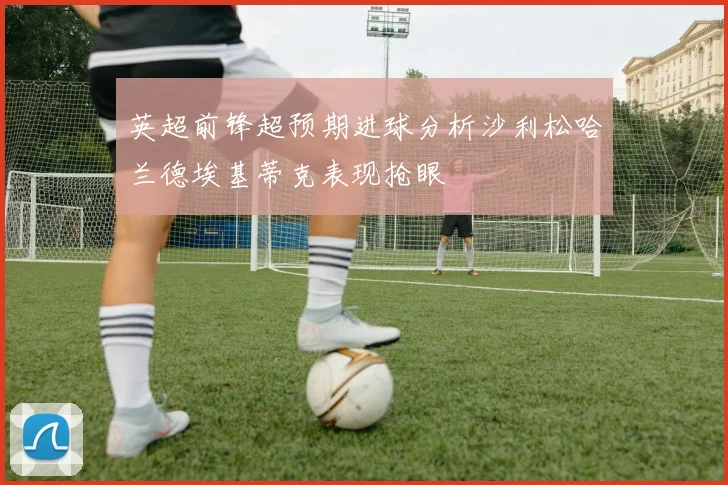 英超前锋超预期进球分析沙利松哈兰德埃基蒂克表现抢眼