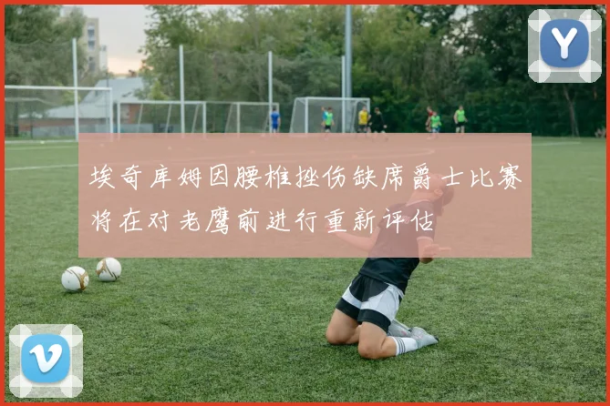 埃奇库姆因腰椎挫伤缺席爵士比赛将在对老鹰前进行重新评估