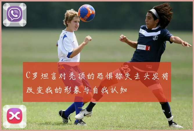 C罗坦言对秃顶的恐惧称失去头发将改变我的形象与自我认知