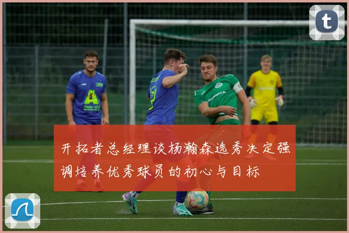 开拓者总经理谈杨瀚森选秀决定强调培养优秀球员的初心与目标