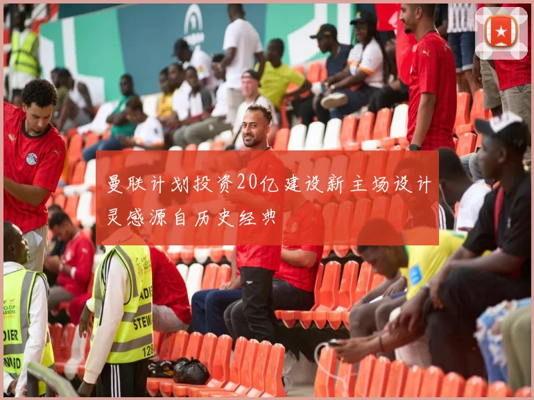 曼联计划投资20亿建设新主场设计灵感源自历史经典