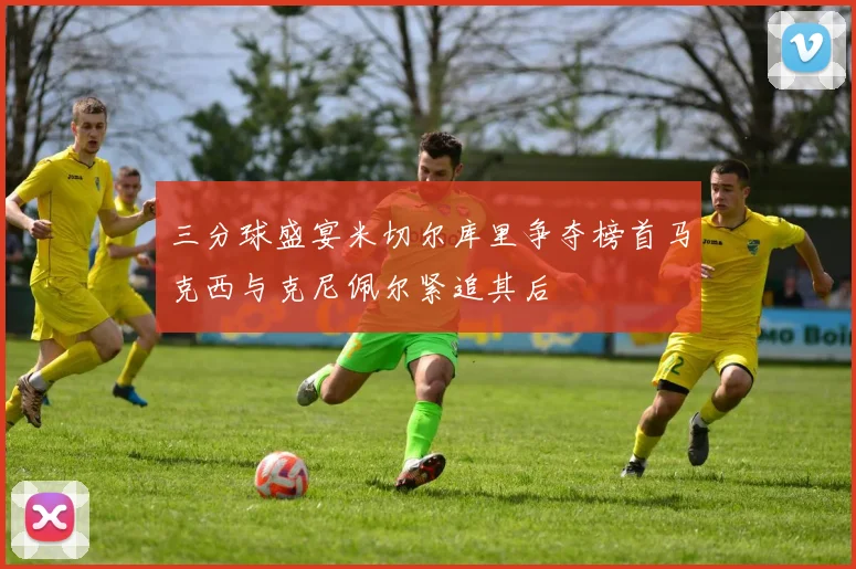 三分球盛宴米切尔库里争夺榜首马克西与克尼佩尔紧追其后