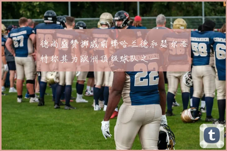 德尚盛赞挪威前锋哈兰德和瑟尔洛特称其为欧洲顶级球队之一