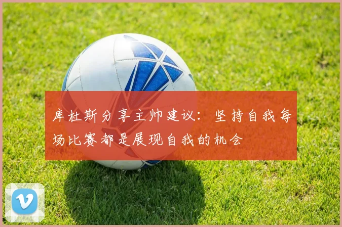 库杜斯分享主帅建议：坚持自我每场比赛都是展现自我的机会