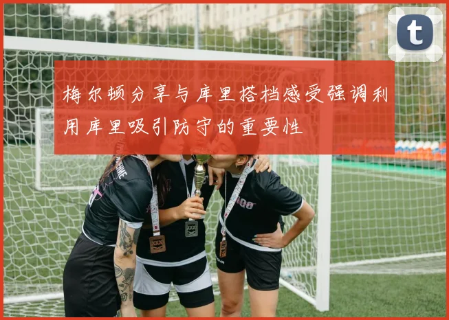 梅尔顿分享与库里搭档感受强调利用库里吸引防守的重要性