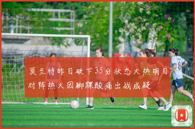 莫兰特昨日砍下35分状态火热明日对阵热火因脚踝酸痛出战成疑