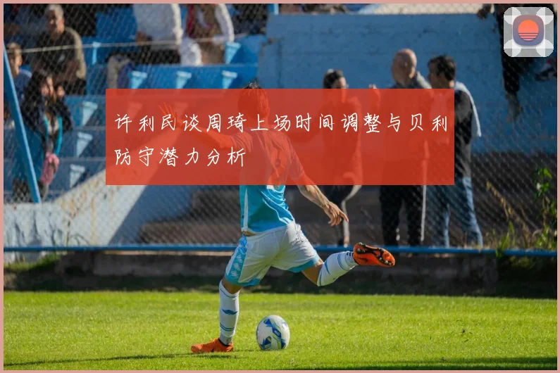 许利民谈周琦上场时间调整与贝利防守潜力分析
