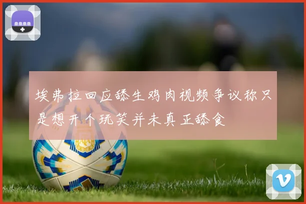 埃弗拉回应舔生鸡肉视频争议称只是想开个玩笑并未真正舔食