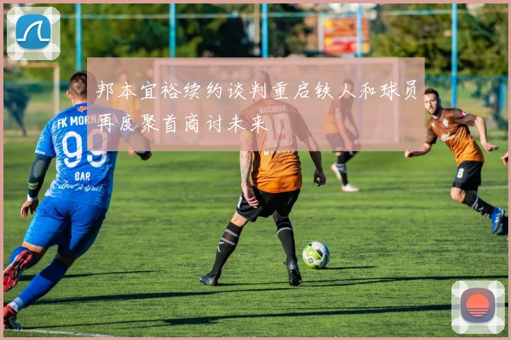 邦本宜裕续约谈判重启铁人和球员再度聚首商讨未来