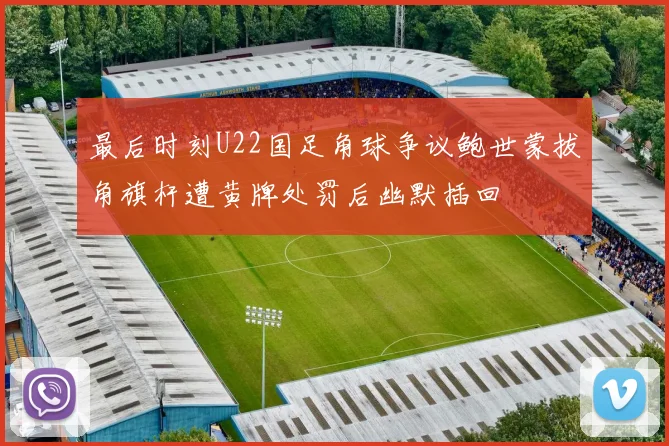 最后时刻U22国足角球争议鲍世蒙拔角旗杆遭黄牌处罚后幽默插回