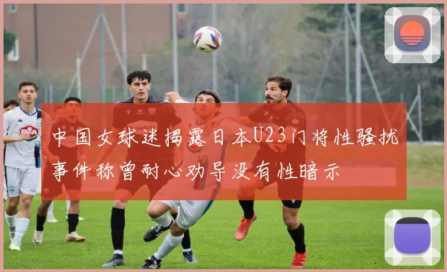 中国女球迷揭露日本U23门将性骚扰事件称曾耐心劝导没有性暗示