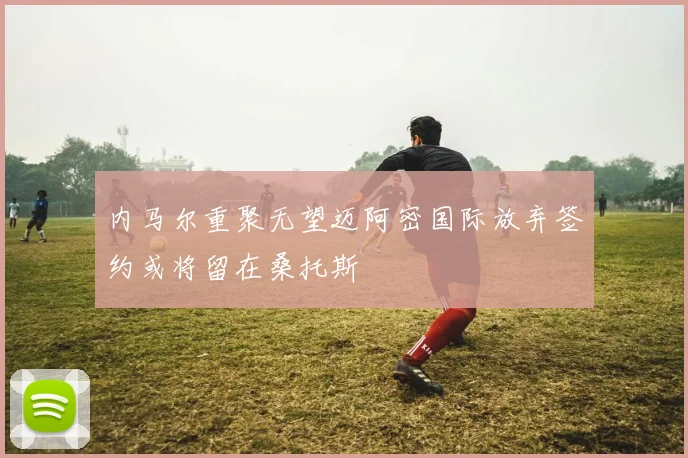 内马尔重聚无望迈阿密国际放弃签约或将留在桑托斯