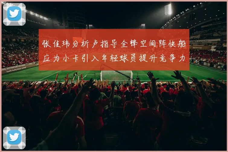 张佳玮分析卢指导全锋空间阵快船应为小卡引入年轻球员提升竞争力