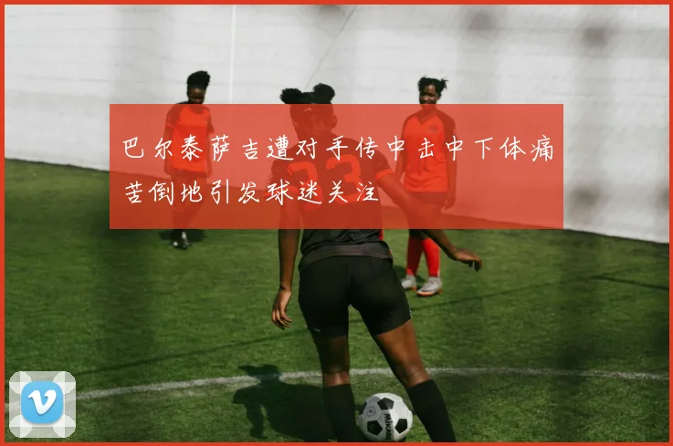 巴尔泰萨吉遭对手传中击中下体痛苦倒地引发球迷关注