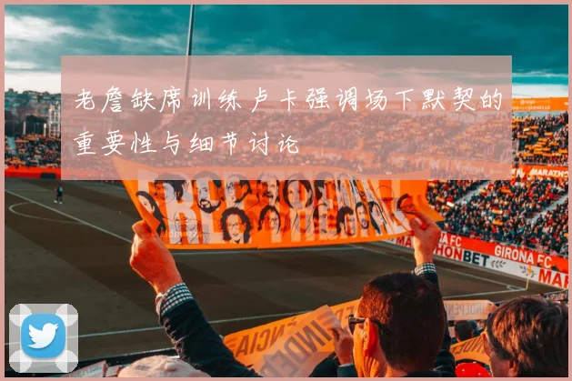 老詹缺席训练卢卡强调场下默契的重要性与细节讨论