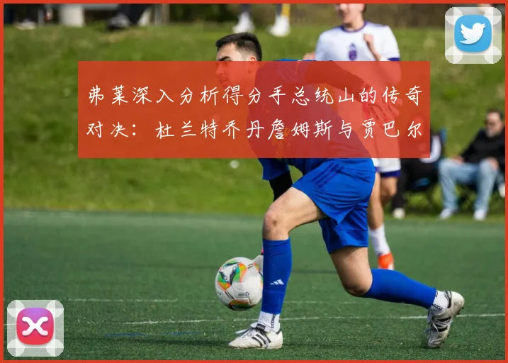 弗莱深入分析得分手总统山的传奇对决：杜兰特乔丹詹姆斯与贾巴尔的伟大之路