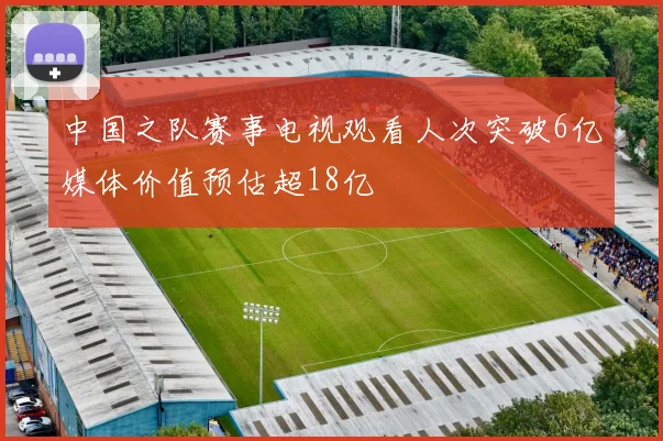 中国之队赛事电视观看人次突破6亿媒体价值预估超18亿