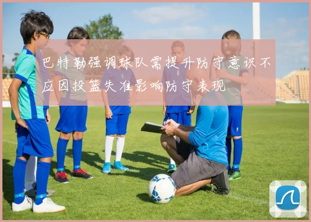 巴特勒强调球队需提升防守意识不应因投篮失准影响防守表现