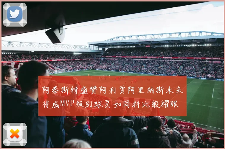 阿泰斯特盛赞阿利贾阿里纳斯未来将成MVP级别球员如同科比般耀眼