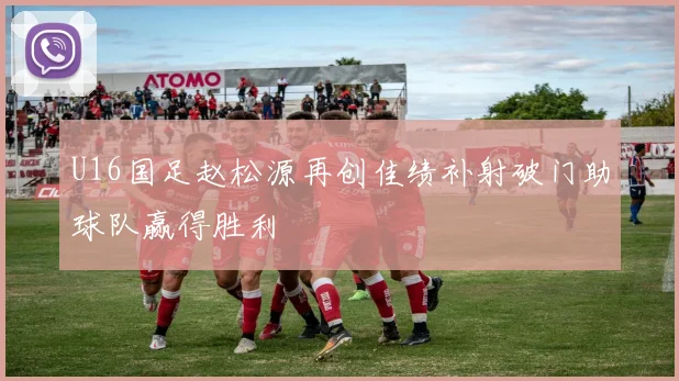 U16国足赵松源再创佳绩补射破门助球队赢得胜利