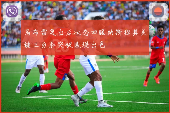 乌布雷复出后状态回暖纳斯称其关键三分和突破表现出色
