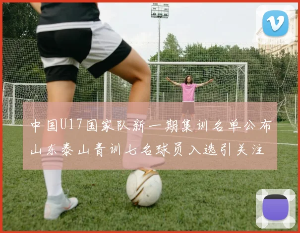 中国U17国家队新一期集训名单公布山东泰山青训七名球员入选引关注